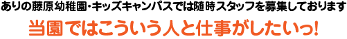 ありの藤原幼稚園・キッズキャンパスでは随時スタッフを募集しております。
            当園ではこういう人と仕事がしたいっ！