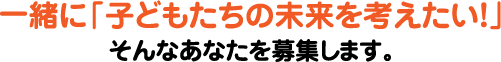 一緒に「子どもたちの未来を考えたい！」そんなあなたを募集します。